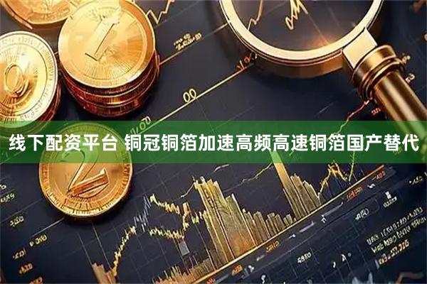 线下配资平台 铜冠铜箔加速高频高速铜箔国产替代