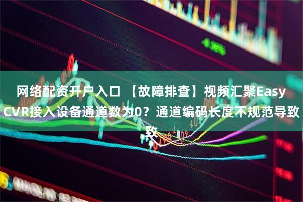 网络配资开户入口 【故障排查】视频汇聚EasyCVR接入设备通道数为0？通道编码长度不规范导致