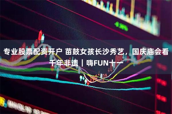 专业股票配资开户 苗鼓女孩长沙秀艺，国庆庙会看千年非遗｜嗨FUN十一