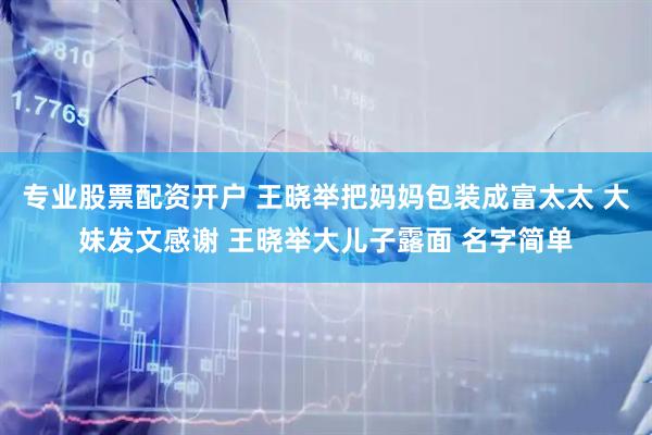 专业股票配资开户 王晓举把妈妈包装成富太太 大妹发文感谢 王晓举大儿子露面 名字简单