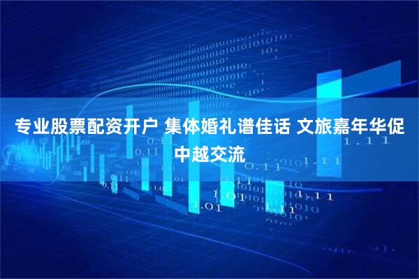 专业股票配资开户 集体婚礼谱佳话 文旅嘉年华促中越交流