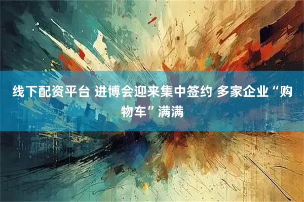 线下配资平台 进博会迎来集中签约 多家企业“购物车”满满