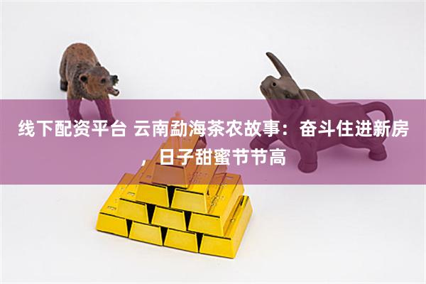 线下配资平台 云南勐海茶农故事：奋斗住进新房，日子甜蜜节节高