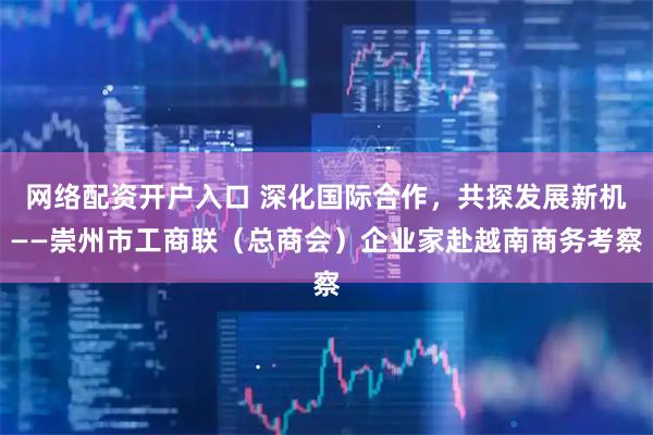 网络配资开户入口 深化国际合作，共探发展新机——崇州市工商联（总商会）企业家赴越南商务考察