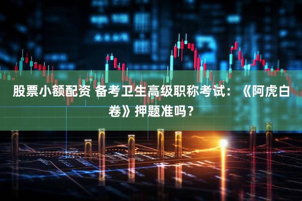 股票小额配资 备考卫生高级职称考试：《阿虎白卷》押题准吗？