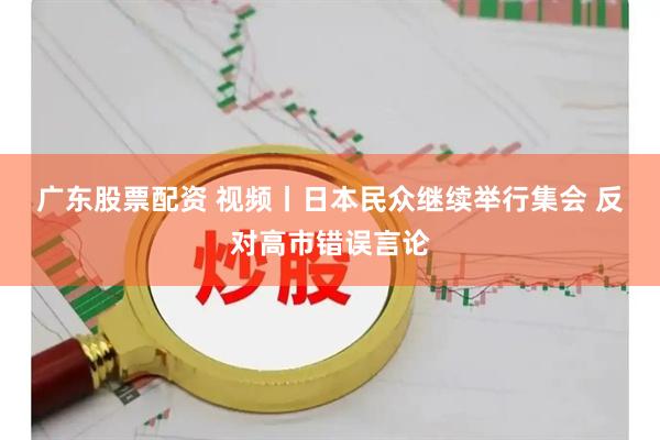 广东股票配资 视频丨日本民众继续举行集会 反对高市错误言论