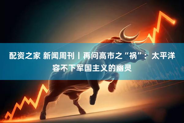 配资之家 新闻周刊丨再问高市之“祸”：太平洋容不下军国主义的幽灵