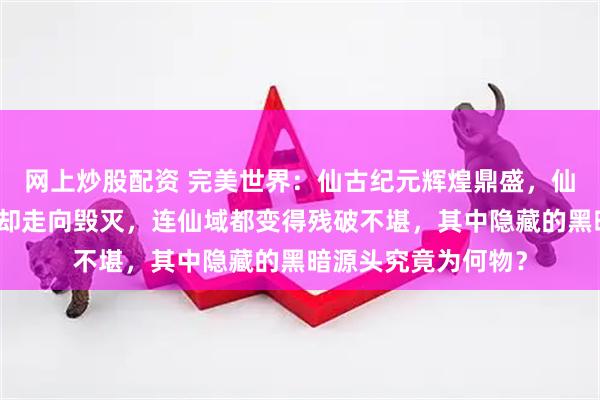 网上炒股配资 完美世界：仙古纪元辉煌鼎盛，仙王林立，为何最终却走向毁灭，连仙域都变得残破不堪，其中隐藏的黑暗源头究竟为何物？