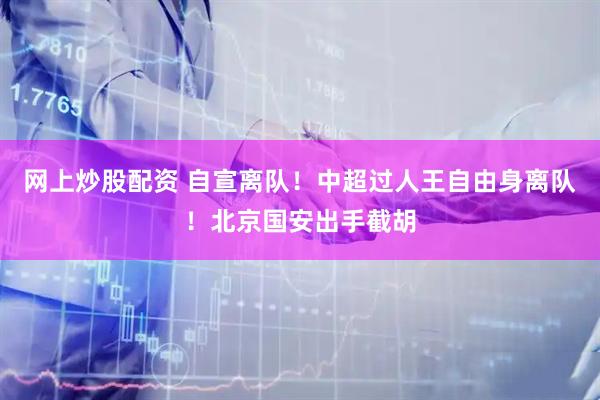 网上炒股配资 自宣离队！中超过人王自由身离队！北京国安出手截胡