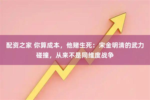 配资之家 你算成本，他赌生死：宋金明清的武力碰撞，从来不是同维度战争
