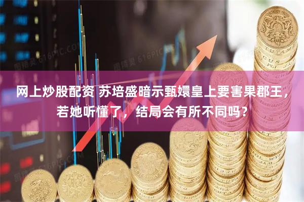 网上炒股配资 苏培盛暗示甄嬛皇上要害果郡王，若她听懂了，结局会有所不同吗？