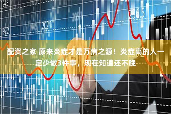 配资之家 原来炎症才是万病之源！炎症高的人一定少做3件事，现在知道还不晚