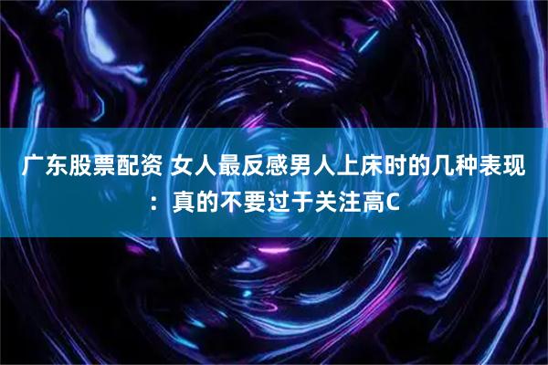 广东股票配资 女人最反感男人上床时的几种表现：真的不要过于关注高C