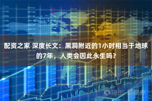 配资之家 深度长文：黑洞附近的1小时相当于地球的7年，人类会因此永生吗？