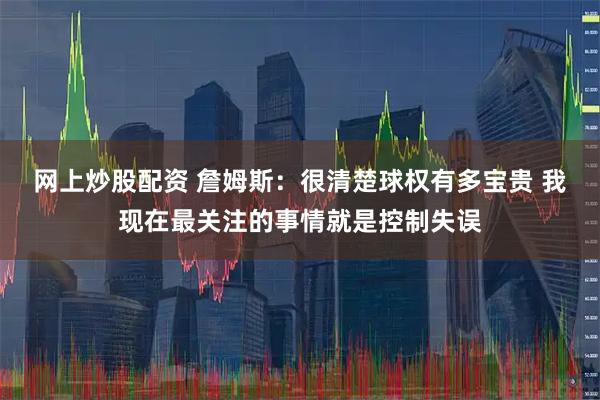 网上炒股配资 詹姆斯：很清楚球权有多宝贵 我现在最关注的事情就是控制失误