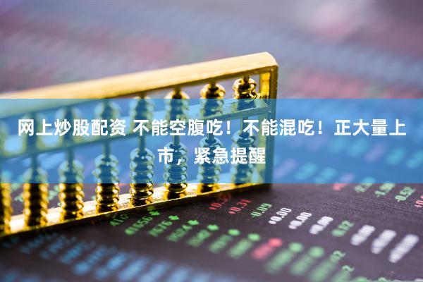 网上炒股配资 不能空腹吃！不能混吃！正大量上市，紧急提醒