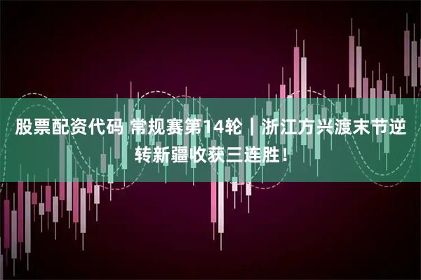 股票配资代码 常规赛第14轮｜浙江方兴渡末节逆转新疆收获三连胜！