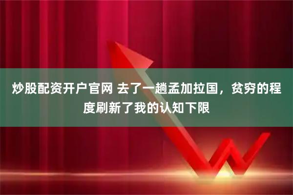 炒股配资开户官网 去了一趟孟加拉国，贫穷的程度刷新了我的认知下限