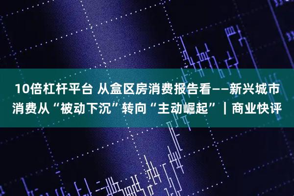 10倍杠杆平台 从盒区房消费报告看——新兴城市消费从“被动下沉”转向“主动崛起”｜商业快评