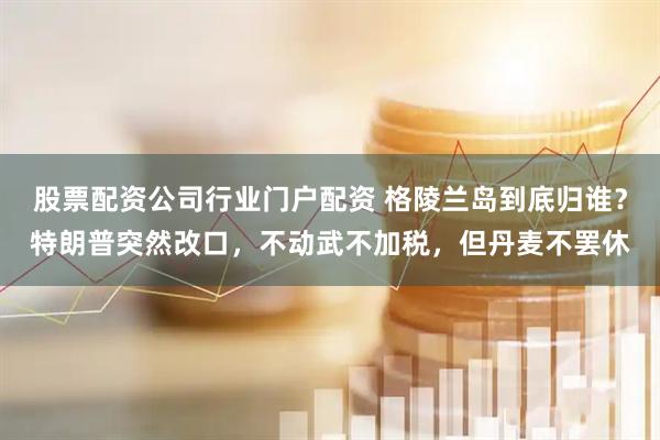 股票配资公司行业门户配资 格陵兰岛到底归谁？特朗普突然改口，不动武不加税，但丹麦不罢休