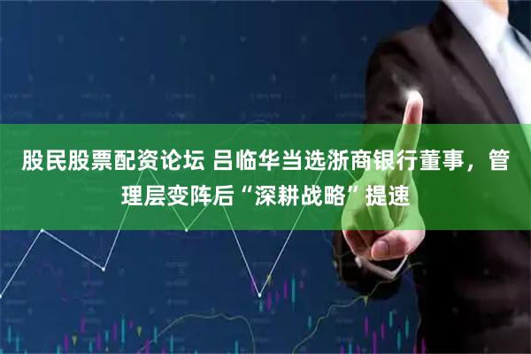股民股票配资论坛 吕临华当选浙商银行董事，管理层变阵后“深耕战略”提速
