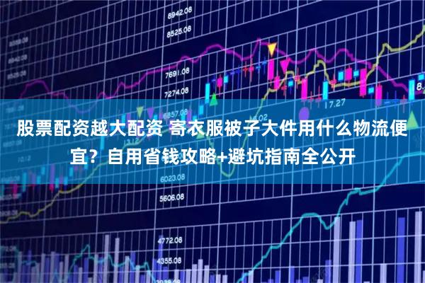 股票配资越大配资 寄衣服被子大件用什么物流便宜？自用省钱攻略+避坑指南全公开