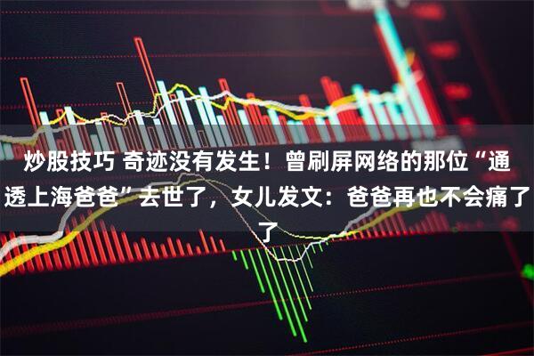 炒股技巧 奇迹没有发生！曾刷屏网络的那位“通透上海爸爸”去世了，女儿发文：爸爸再也不会痛了