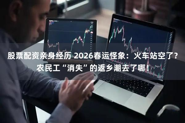 股票配资亲身经历 2026春运怪象：火车站空了？农民工“消失”的返乡潮去了哪！