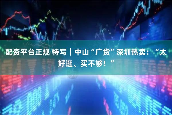 配资平台正规 特写｜中山“广货”深圳热卖：“太好逛、买不够！”