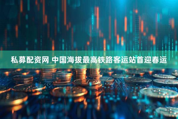 私募配资网 中国海拔最高铁路客运站首迎春运
