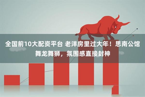 全国前10大配资平台 老洋房里过大年！思南公馆舞龙舞狮，氛围感直接封神