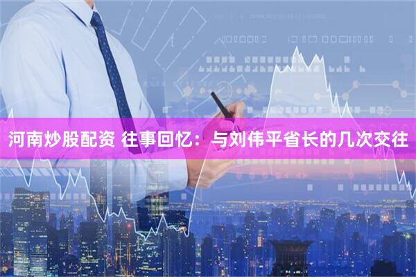 河南炒股配资 往事回忆：与刘伟平省长的几次交往