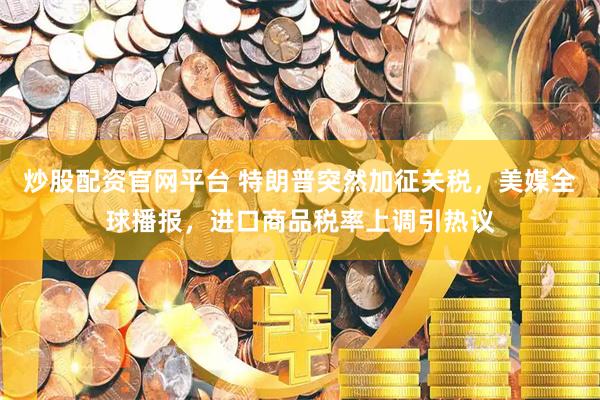 炒股配资官网平台 特朗普突然加征关税，美媒全球播报，进口商品税率上调引热议