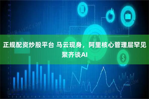 正规配资炒股平台 马云现身，阿里核心管理层罕见聚齐谈AI
