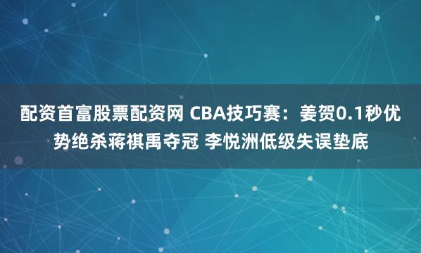 配资首富股票配资网 CBA技巧赛：姜贺0.1秒优势绝杀蒋祺禹夺冠 李悦洲低级失误垫底