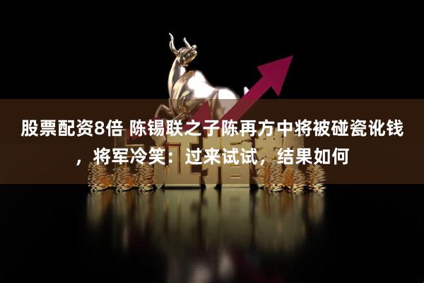 股票配资8倍 陈锡联之子陈再方中将被碰瓷讹钱，将军冷笑：过来试试，结果如何