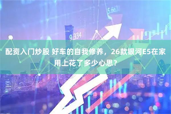 配资入门炒股 好车的自我修养，26款银河E5在家用上花了多少心思？