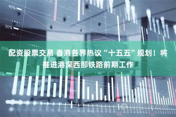 配资股票交易 香港各界热议“十五五”规划！将推进港深西部铁路前期工作