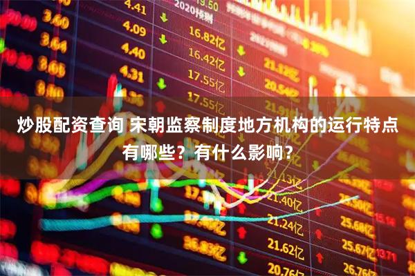 炒股配资查询 宋朝监察制度地方机构的运行特点有哪些？有什么影响？