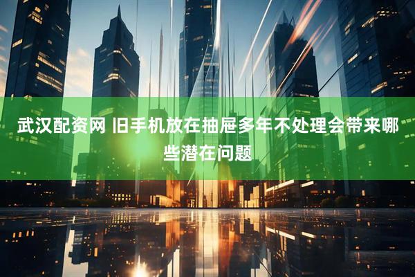 武汉配资网 旧手机放在抽屉多年不处理会带来哪些潜在问题