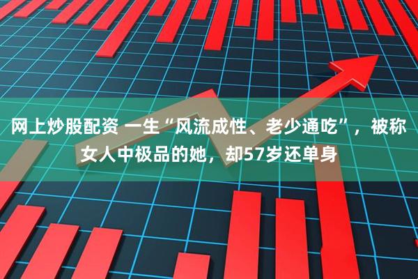 网上炒股配资 一生“风流成性、老少通吃”，被称女人中极品的她，却57岁还单身