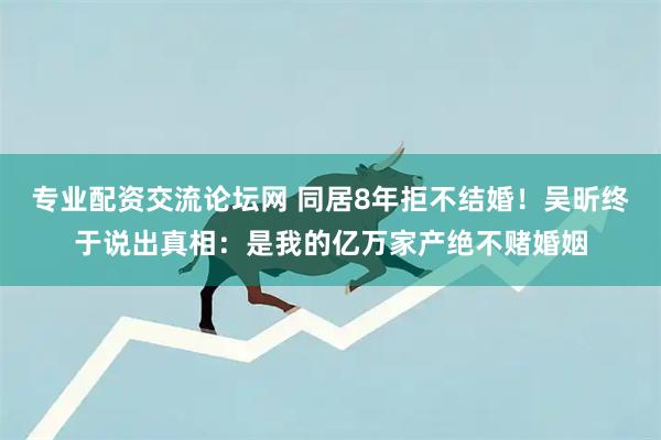 专业配资交流论坛网 同居8年拒不结婚！吴昕终于说出真相：是我的亿万家产绝不赌婚姻