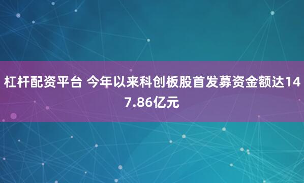 杠杆配资平台 今年以来科创板股首发募资金额达147.86亿元