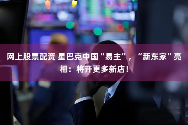 网上股票配资 星巴克中国“易主”，“新东家”亮相：将开更多新店！