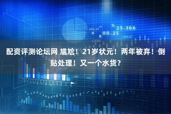 配资评测论坛网 尴尬！21岁状元！两年被弃！倒贴处理！又一个水货？