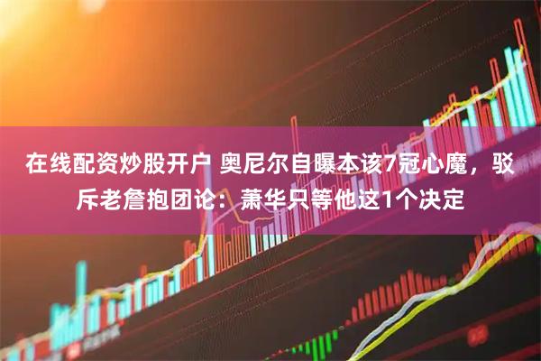 在线配资炒股开户 奥尼尔自曝本该7冠心魔，驳斥老詹抱团论：萧华只等他这1个决定