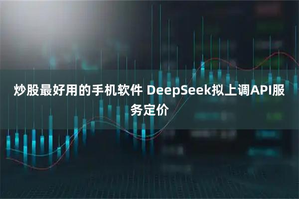 炒股最好用的手机软件 DeepSeek拟上调API服务定价